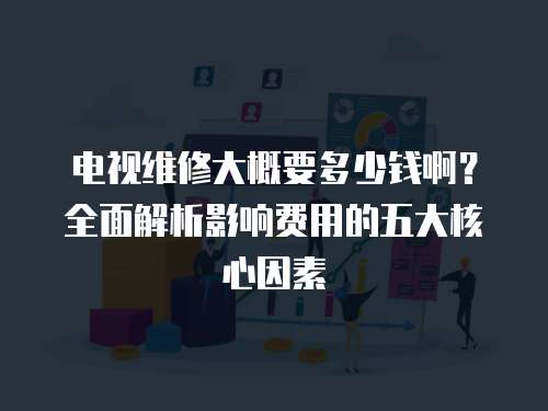 電視維修大概要多少錢啊？全面解析影響費用的五大核心因素