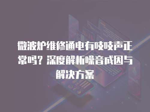 微波爐維修通電有吱吱聲正常嗎？深度解析噪音成因與解決方案