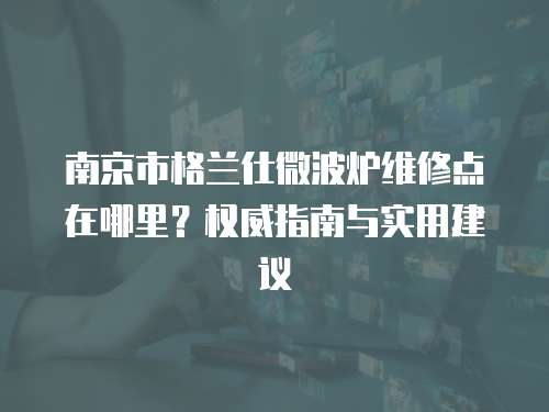 南京市格蘭仕微波爐維修點在哪里？權威指南與實用建議