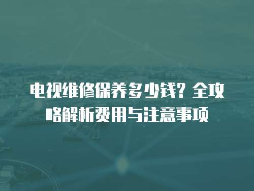 電視維修保養(yǎng)多少錢？全攻略解析費用與注意事項