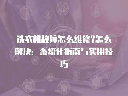 洗衣機故障怎么維修?怎么解決：系統化指南與實用技巧