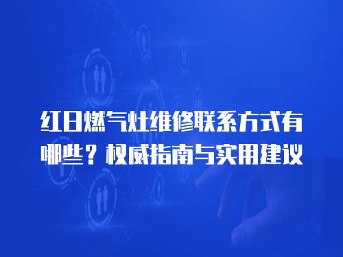 紅日燃氣灶維修聯系方式有哪些？權威指南與實用建議
