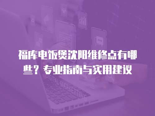 福庫(kù)電飯煲沈陽(yáng)維修點(diǎn)有哪些？專業(yè)指南與實(shí)用建議