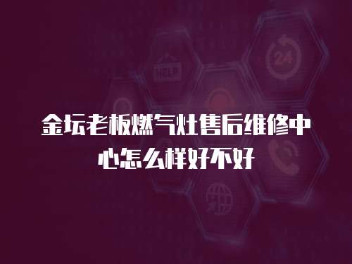 金壇老板燃氣灶售后維修中心怎么樣好不好