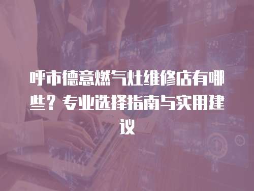 呼市德意燃?xì)庠罹S修店有哪些？專業(yè)選擇指南與實(shí)用建議
