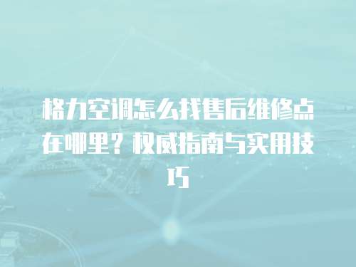 格力空調怎么找售后維修點在哪里？權威指南與實用技巧  