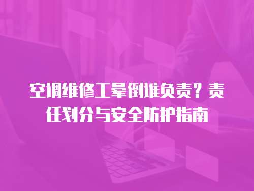 空調(diào)維修工暈倒誰(shuí)負(fù)責(zé)？責(zé)任劃分與安全防護(hù)指南