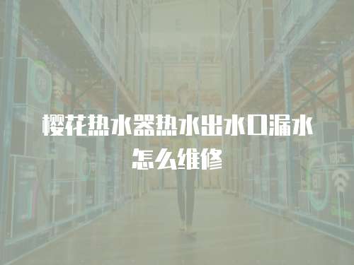 櫻花熱水器熱水出水口漏水怎么維修
