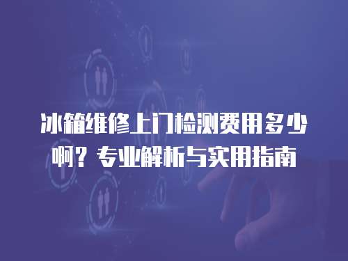 冰箱維修上門檢測費用多少啊？專業解析與實用指南