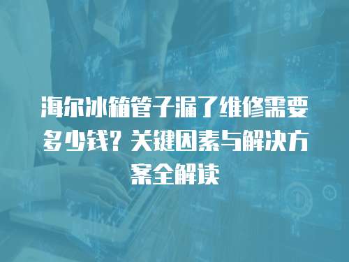 海爾冰箱管子漏了維修需要多少錢？關鍵因素與解決方案全解讀  