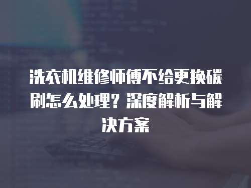 洗衣機維修師傅不給更換碳刷怎么處理？深度解析與解決方案  