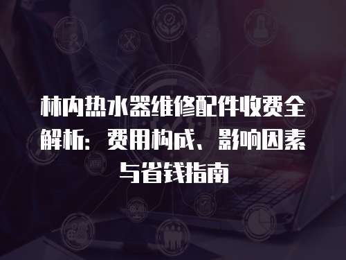 林內熱水器維修配件收費全解析：費用構成、影響因素與省錢指南