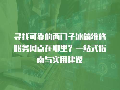 尋找可靠的西門子冰箱維修服務網點在哪里？一站式指南與實用建議