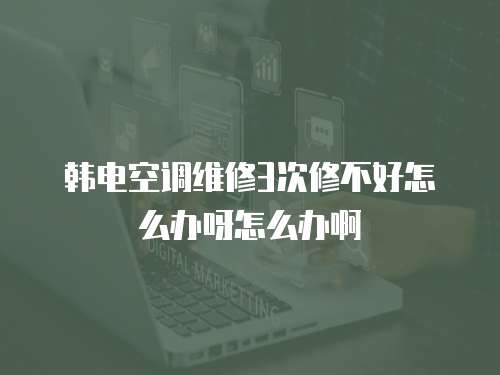 韓電空調維修3次修不好怎么辦呀怎么辦啊