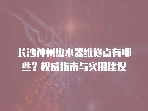 長沙神州熱水器維修點有哪些？權威指南與實用建議