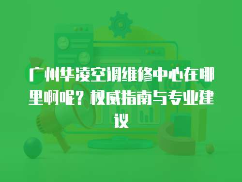 廣州華凌空調維修中心在哪里啊呢？權威指南與專業建議