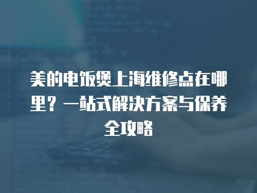美的電飯煲上海維修點在哪里？一站式解決方案與保養全攻略  