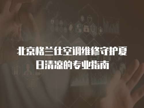北京格蘭仕空調(diào)維修守護夏日清涼的專業(yè)指南