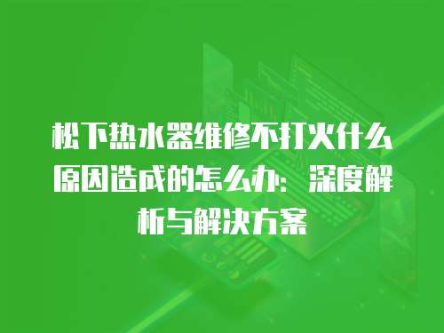 松下熱水器維修不打火什么原因造成的怎么辦：深度解析與解決方案
