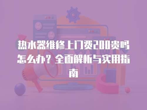 熱水器維修上門費200貴嗎怎么辦？全面解析與實用指南