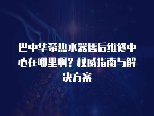巴中華帝熱水器售后維修中心在哪里啊？權威指南與解決方案
