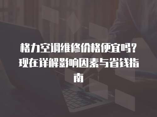 格力空調維修價格便宜嗎？現在詳解影響因素與省錢指南
