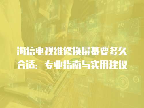 海信電視維修換屏幕要多久合適：專業(yè)指南與實用建議