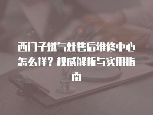 西門子燃氣灶售后維修中心怎么樣？權威解析與實用指南