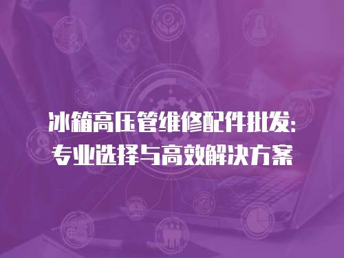 冰箱高壓管維修配件批發：專業選擇與高效解決方案