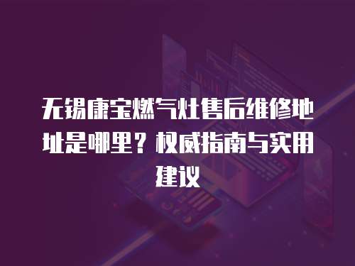 無錫康寶燃氣灶售后維修地址是哪里？權威指南與實用建議