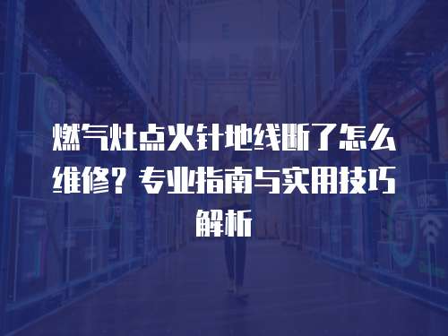 燃氣灶點火針地線斷了怎么維修？專業(yè)指南與實用技巧解析