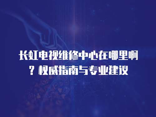 長虹電視維修中心在哪里啊？權威指南與專業建議