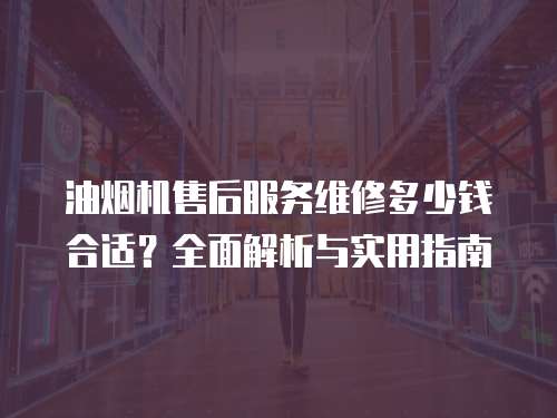 油煙機售后服務維修多少錢合適？全面解析與實用指南