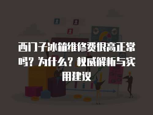 西門子冰箱維修費很高正常嗎？為什么？權威解析與實用建議