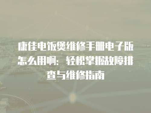 康佳電飯煲維修手冊電子版怎么用啊：輕松掌握故障排查與維修指南