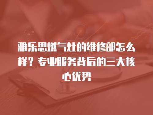 雅樂思燃氣灶的維修部怎么樣？專業服務背后的三大核心優勢