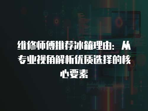 維修師傅推薦冰箱理由：從專業(yè)視角解析優(yōu)質(zhì)選擇的核心要素