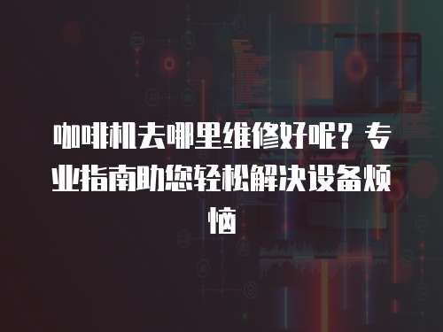 咖啡機(jī)去哪里維修好呢？專業(yè)指南助您輕松解決設(shè)備煩惱