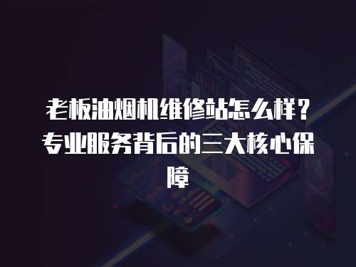 老板油煙機維修站怎么樣？專業服務背后的三大核心保障