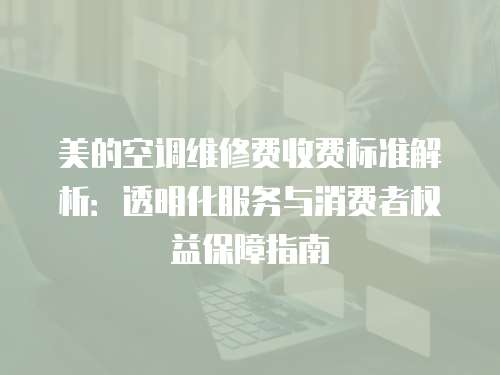 美的空調維修費收費標準解析：透明化服務與消費者權益保障指南