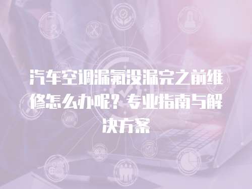 汽車空調漏氟沒漏完之前維修怎么辦呢？專業指南與解決方案