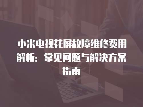 小米電視花屏故障維修費用解析：常見問題與解決方案指南