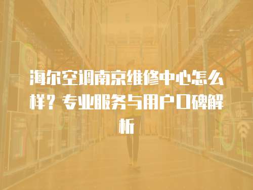 海爾空調(diào)南京維修中心怎么樣？專業(yè)服務(wù)與用戶口碑解析