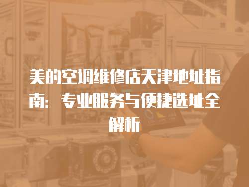 美的空調維修店天津地址指南：專業服務與便捷選址全解析