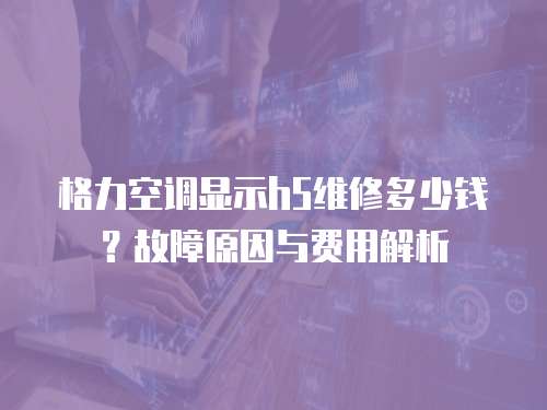 格力空調顯示h5維修多少錢？故障原因與費用解析  