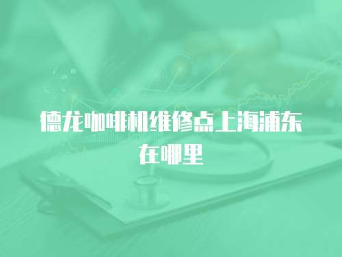 德龍咖啡機維修點上海浦東在哪里