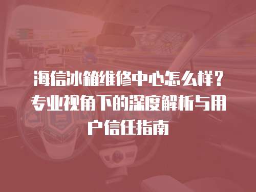 海信冰箱維修中心怎么樣？專業視角下的深度解析與用戶信任指南
