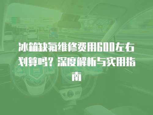 冰箱缺氟維修費用600左右劃算嗎？深度解析與實用指南
