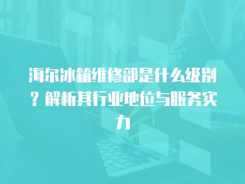海爾冰箱維修部是什么級別？解析其行業地位與服務實力