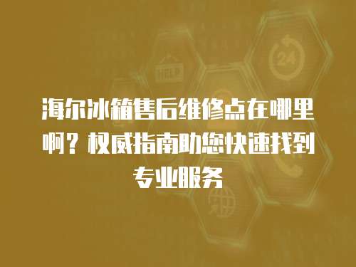 海爾冰箱售后維修點在哪里啊？權威指南助您快速找到專業服務